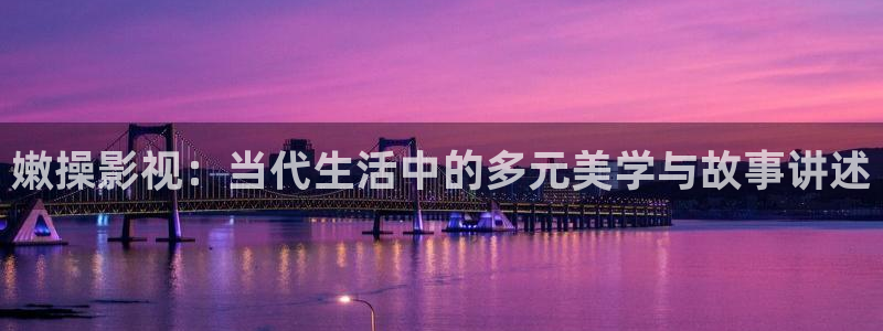 吃橘子视频：嫩操影视：当代生活中的多元美学与故事讲述